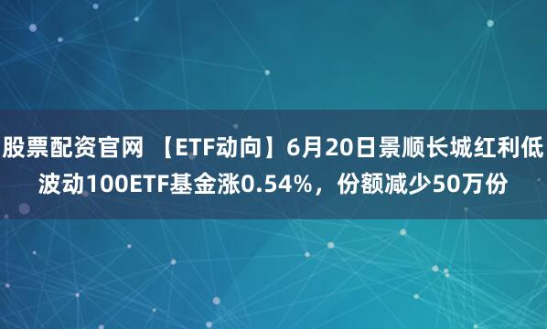 股票配资官网 【ETF动向】6月20日景顺长城红利低波动100ETF基金涨0.54%，份额减少50万份