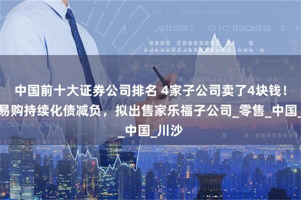 中国前十大证券公司排名 4家子公司卖了4块钱！苏宁易购持续化债减负，拟出售家乐福子公司_零售_中国_川沙