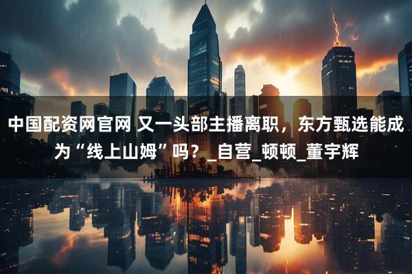 中国配资网官网 又一头部主播离职，东方甄选能成为“线上山姆”吗？_自营_顿顿_董宇辉