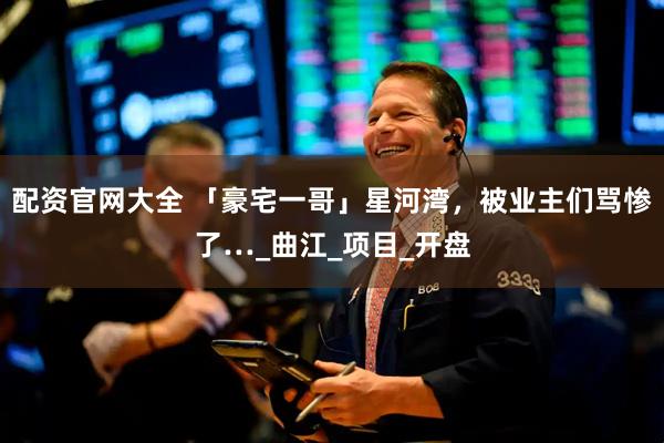 配资官网大全 「豪宅一哥」星河湾，被业主们骂惨了…_曲江_项目_开盘