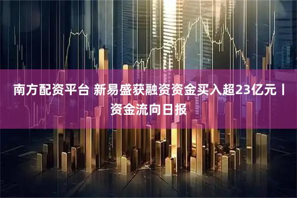 南方配资平台 新易盛获融资资金买入超23亿元丨资金流向日报