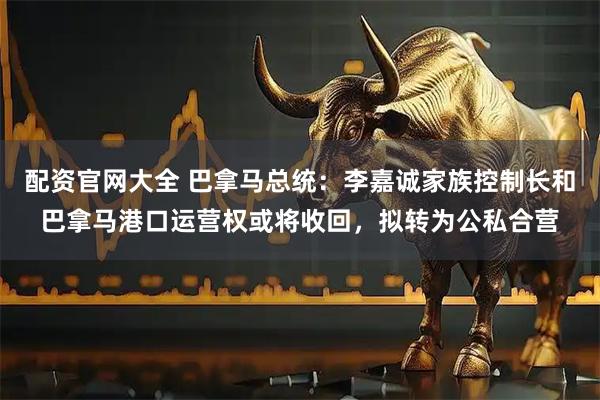 配资官网大全 巴拿马总统：李嘉诚家族控制长和巴拿马港口运营权或将收回，拟转为公私合营