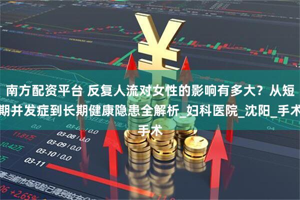 南方配资平台 反复人流对女性的影响有多大？从短期并发症到长期健康隐患全解析_妇科医院_沈阳_手术