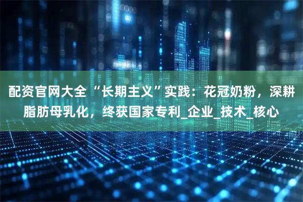 配资官网大全 “长期主义”实践：花冠奶粉，深耕脂肪母乳化，终获国家专利_企业_技术_核心