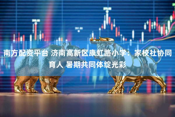 南方配资平台 济南高新区康虹路小学：家校社协同育人 暑期共同体绽光彩