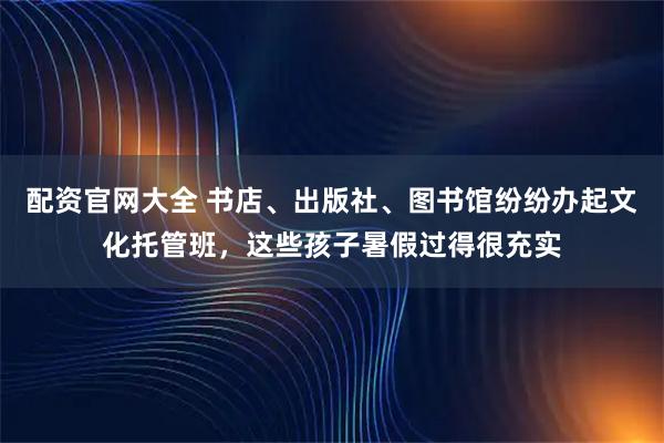 配资官网大全 书店、出版社、图书馆纷纷办起文化托管班，这些孩子暑假过得很充实