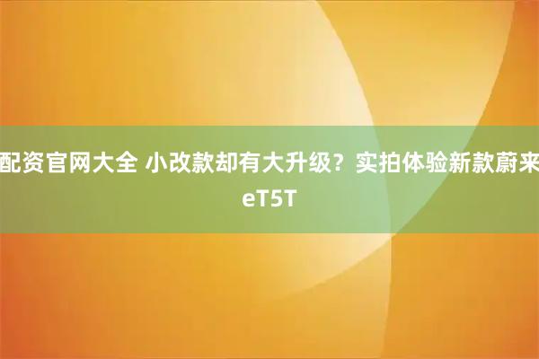 配资官网大全 小改款却有大升级？实拍体验新款蔚来eT5T