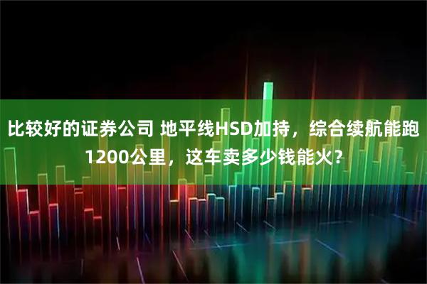 比较好的证券公司 地平线HSD加持，综合续航能跑1200公里，这车卖多少钱能火？