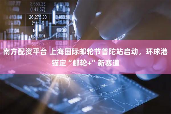 南方配资平台 上海国际邮轮节普陀站启动，环球港锚定“邮轮+”新赛道