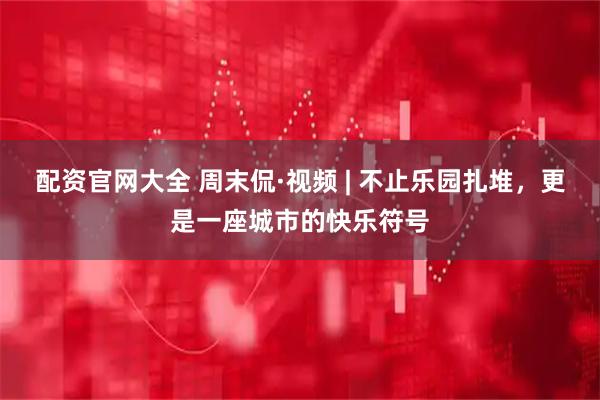 配资官网大全 周末侃·视频 | 不止乐园扎堆，更是一座城市的快乐符号