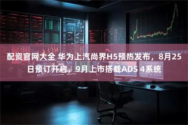 配资官网大全 华为上汽尚界H5预热发布，8月25日预订开启，9月上市搭载ADS 4系统