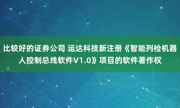 比较好的证券公司 运达科技新注册《智能列检机器人控制总线软件V1.0》项目的软件著作权