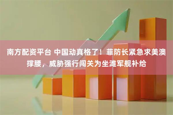 南方配资平台 中国动真格了！菲防长紧急求美澳撑腰，威胁强行闯关为坐滩军舰补给