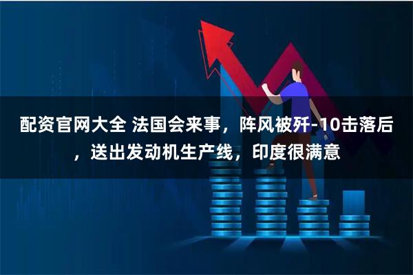 配资官网大全 法国会来事，阵风被歼-10击落后，送出发动机生产线，印度很满意