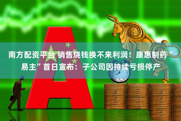 南方配资平台 销售烧钱换不来利润！康惠制药“易主”首日宣布：子公司因持续亏损停产