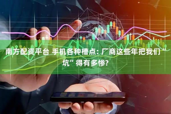南方配资平台 手机各种槽点: 厂商这些年把我们“坑”得有多惨?