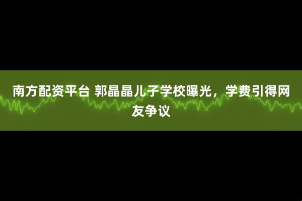 南方配资平台 郭晶晶儿子学校曝光，学费引得网友争议