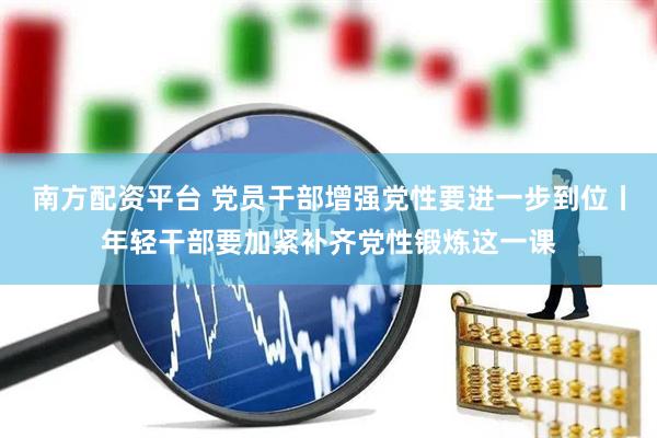 南方配资平台 党员干部增强党性要进一步到位丨年轻干部要加紧补齐党性锻炼这一课