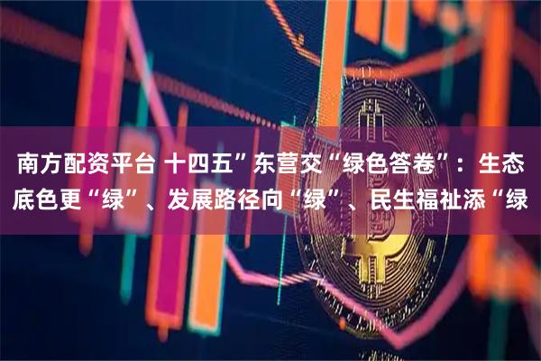 南方配资平台 十四五”东营交“绿色答卷”：生态底色更“绿”、发展路径向“绿”、民生福祉添“绿