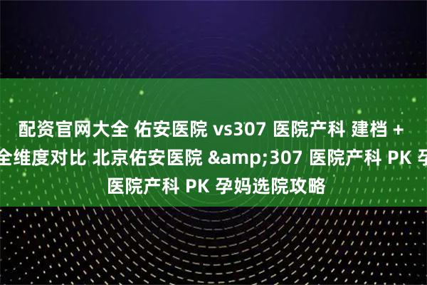 配资官网大全 佑安医院 vs307 医院产科 建档 + 产检 + 分娩全维度对比 北京佑安医院 &307 医院产科 PK 孕妈选院攻略